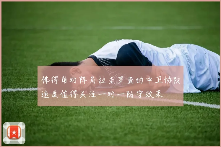 佛得角对阵乌拉圭罗查的中卫协防速度值得关注一对一防守效果