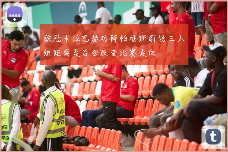 欧冠卡拉巴赫对阵帕福斯前场三人组距离是否会改变比赛走向