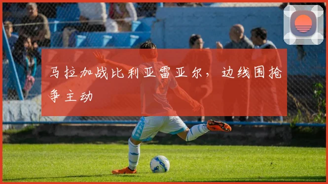 马拉加战比利亚雷亚尔，边线围抢争主动