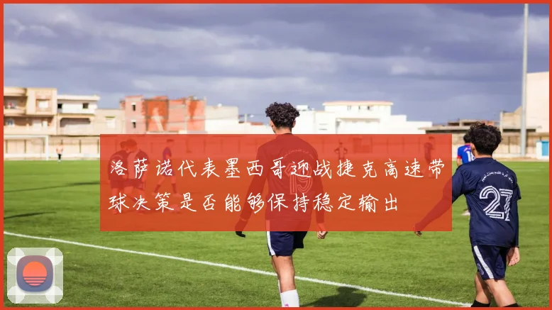 洛萨诺代表墨西哥迎战捷克高速带球决策是否能够保持稳定输出