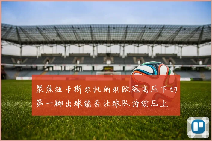 聚焦纽卡斯尔托纳利欧冠高压下的第一脚出球能否让球队持续压上