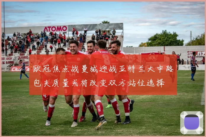欧冠焦点战曼城迎战亚特兰大中路包夹质量或将改变双方站位选择