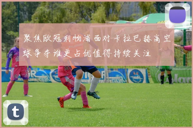 聚焦欧冠利物浦面对卡拉巴赫高空球争夺谁更占优值得持续关注