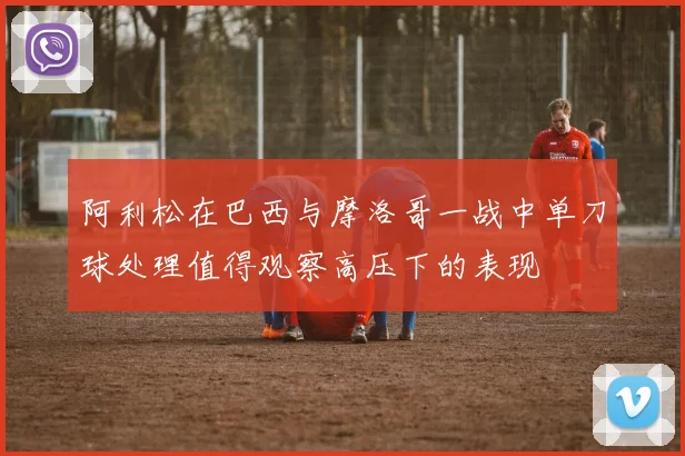 阿利松在巴西与摩洛哥一战中单刀球处理值得观察高压下的表现