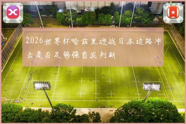 2026世界杯哈兹里迎战日本边路冲击是否足够强首发判断