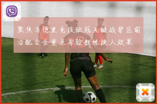 聚焦马德里竞技欧冠关键战禁区前沿配合会重点考验教练换人效果