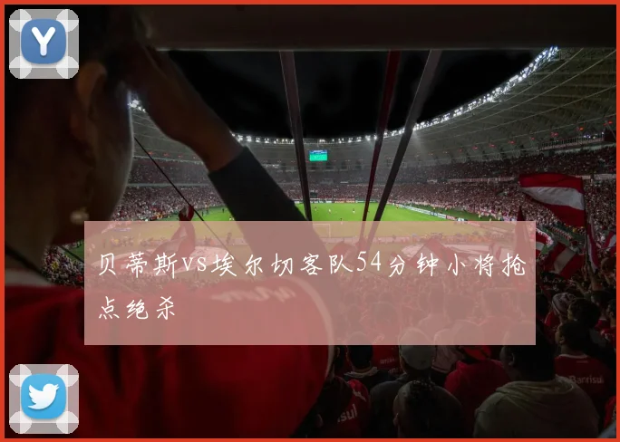 贝蒂斯vs埃尔切客队54分钟小将抢点绝杀