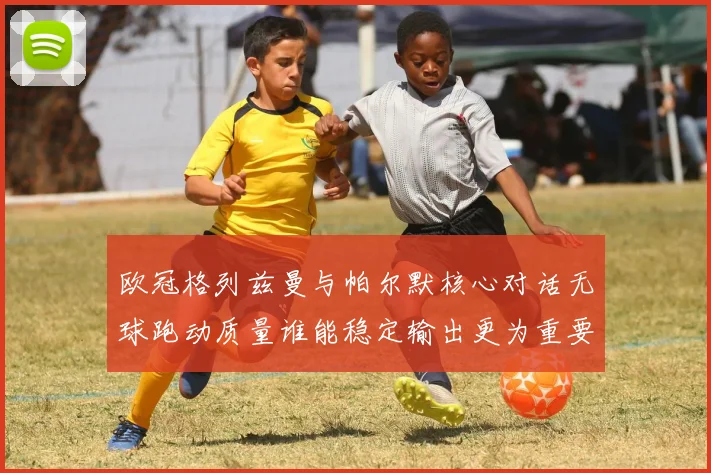欧冠格列兹曼与帕尔默核心对话无球跑动质量谁能稳定输出更为重要